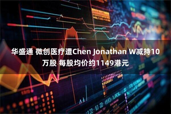 华盛通 微创医疗遭Chen Jonathan W减持10万股 每股均价约1149港元