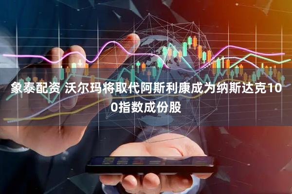 象泰配资 沃尔玛将取代阿斯利康成为纳斯达克100指数成份股