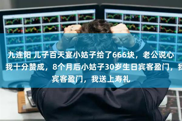 九连阳 儿子百天宴小姑子给了666块，老公说心意最重要，我十分赞成，8个月后小姑子30岁生日宾客盈门，我送上寿礼