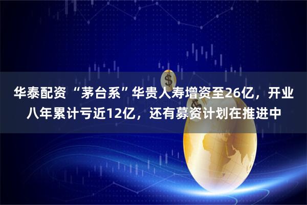 华泰配资 “茅台系”华贵人寿增资至26亿，开业八年累计亏近12亿，还有募资计划在推进中